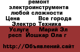 ремонт электроинструмента любой сложности › Цена ­ 100 - Все города Электро-Техника » Услуги   . Марий Эл респ.,Йошкар-Ола г.